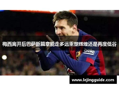 梅西离开后巴萨新篇章能走多远重塑辉煌还是再度低谷