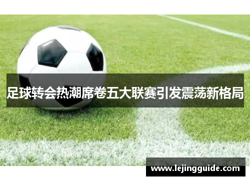 足球转会热潮席卷五大联赛引发震荡新格局